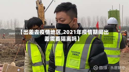 【出差去疫情地区,2021年疫情期间出差需要隔离吗】-第3张图片
